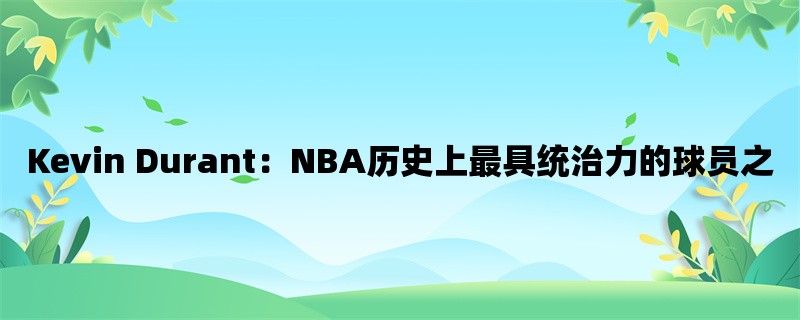 Kevin Durant：NBA历史上最具统治力的球员之一