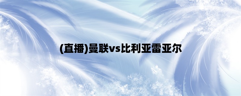 (直播)曼联vs比利亚雷亚尔：欧联杯小组赛直播详情