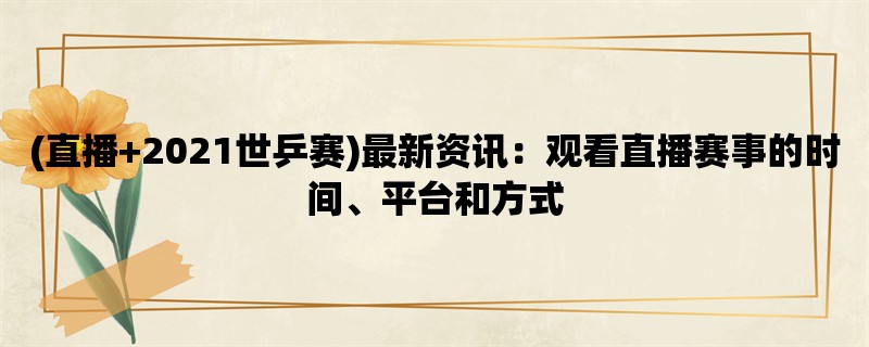 (直播+2021世乒赛)最新资讯：观看直播赛事的时间、平台和方式