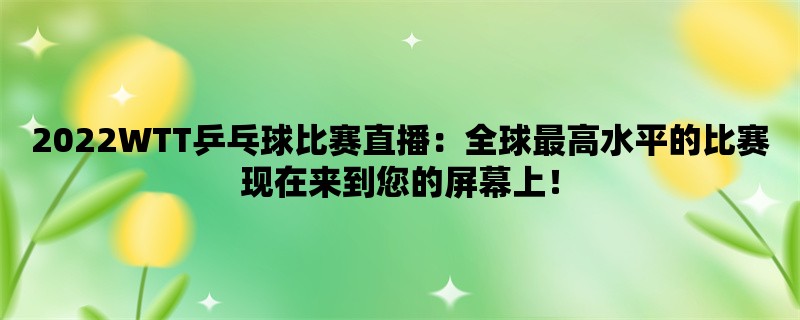 2022WTT乒乓球比赛直播：全球最高水平的比赛现在来到您的屏幕上！