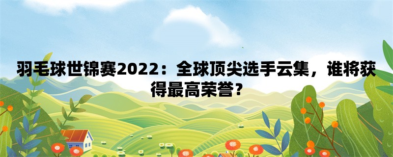 羽毛球世锦赛2022：全球顶尖选手云集，谁将获得最高荣誉？