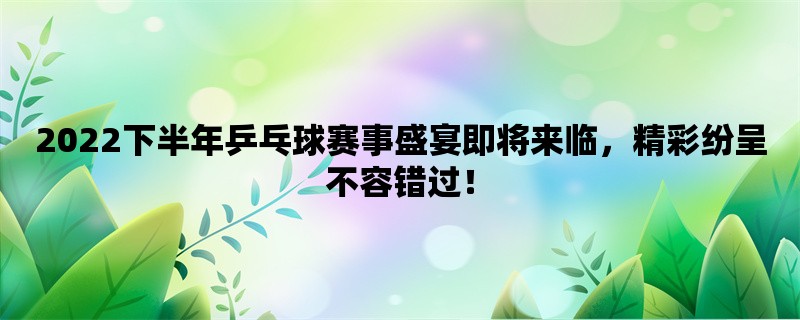 2022下半年乒乓球赛事盛宴即将来临，精彩纷呈不容错过！