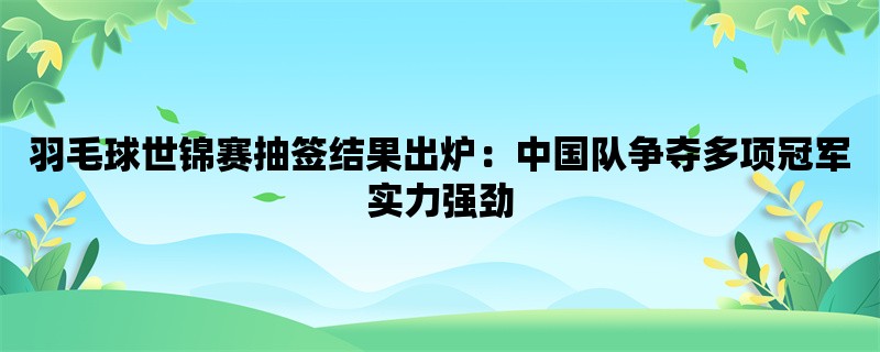 羽毛球世锦赛抽签结果出炉：中国队争夺多项冠军实力强劲