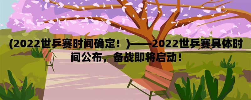 (2022世乒赛时间确定！)，2022世乒赛具体时间公布，备战即将启动！