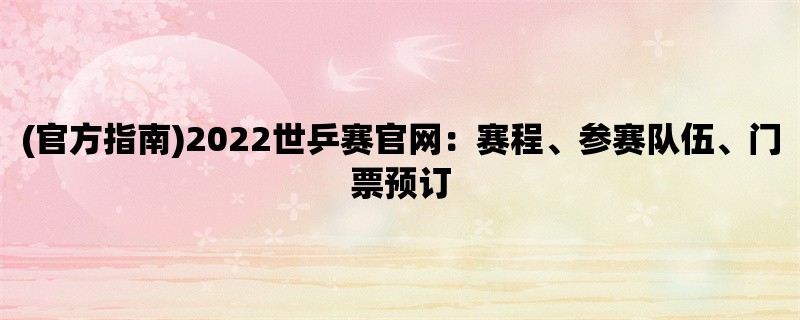 (官方指南)2022世乒赛官网：赛程、参赛队伍、门票预订