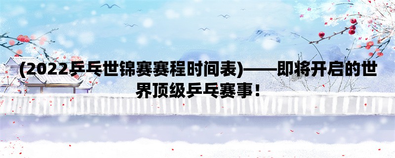 (2022乒乓世锦赛赛程时间表)，即将开启的世界顶级乒乓赛事！