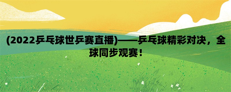 (2022乒乓球世乒赛直播)，乒乓球精彩对决，全球同步观赛！