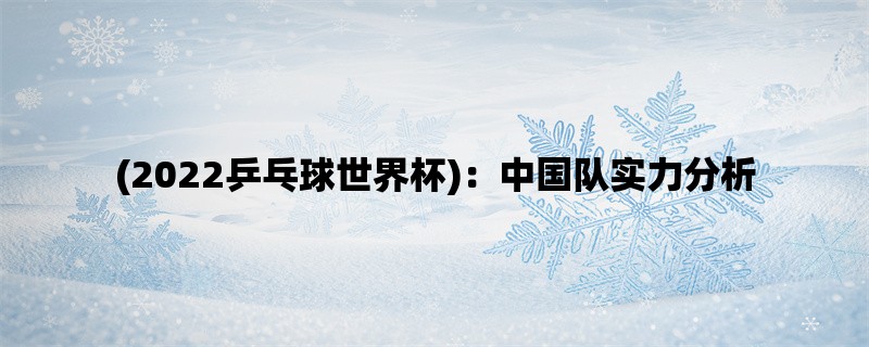 (2022乒乓球世界杯)：中国队实力分析