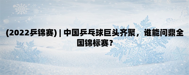 (2022乒锦赛) | 中国乒乓球巨头齐聚，谁能问鼎全国锦标赛？