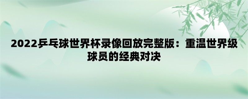 2022乒乓球世界杯录像回放完整版：重温世界级球员的经典对决