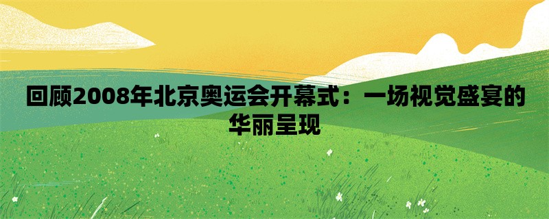 回顾2008年北京奥运会开幕式：一场视觉盛宴的华丽呈现