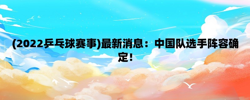 (2022乒乓球赛事)最新消息：中国队选手阵容确定！