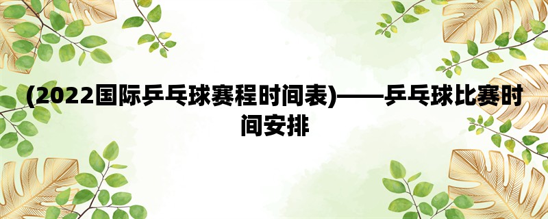 (2022国际乒乓球赛程时间表)，乒乓球比赛时间安排