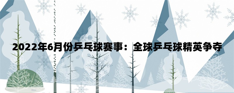 2022年6月份乒乓球赛事：全球乒乓球精英争夺