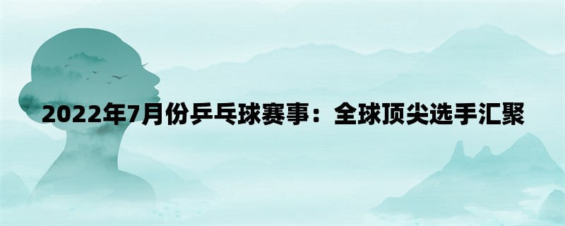 2022年7月份乒乓球赛事：全球顶尖选手汇聚