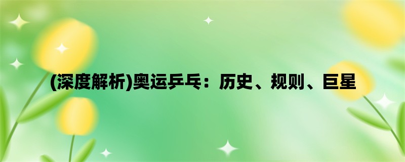 (深度解析)奥运乒乓：历史、规则、巨星