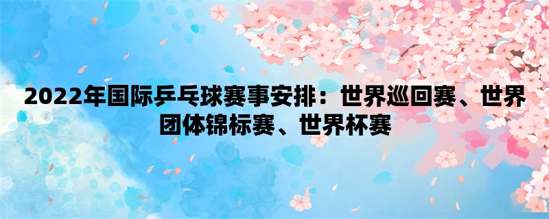 2022年国际乒乓球赛事安排：世界巡回赛、世界团体锦标赛、世界杯赛