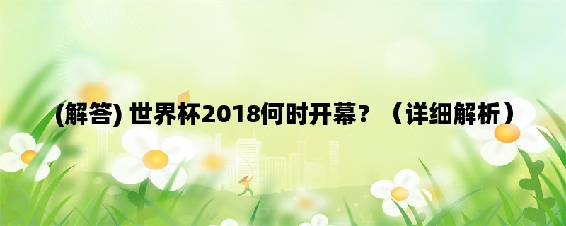 (解答) 世界杯2018何时开幕？（详细解析）