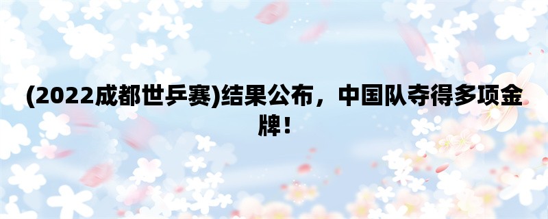 (2022成都世乒赛)结果公布，中国队夺得多项金牌！