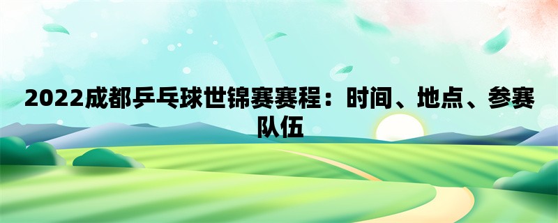 2022成都乒乓球世锦赛赛程：时间、地点、参赛队伍