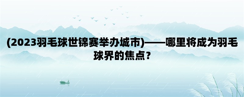 (2023羽毛球世锦赛举办城市)，哪里将成为羽毛球界的焦点？