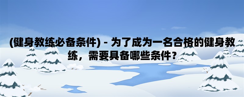 (健身教练必备条件) - 为了成为一名合格的健身教练，需要具备哪些条件？