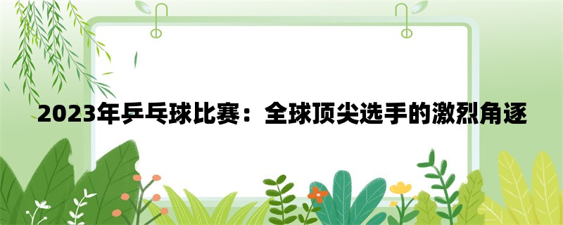 2023年乒乓球比赛：全球顶尖选手的激烈角逐