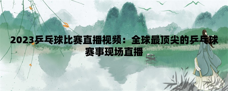 2023乒乓球比赛直播视频：全球最顶尖的乒乓球赛事现场直播