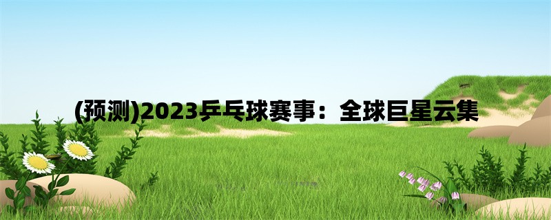 (预测)2023乒乓球赛事：全球巨星云集