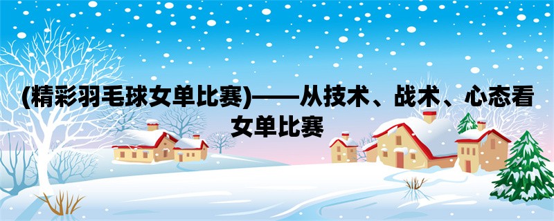 (精彩羽毛球女单比赛)，从技术、战术、心态看女单比赛