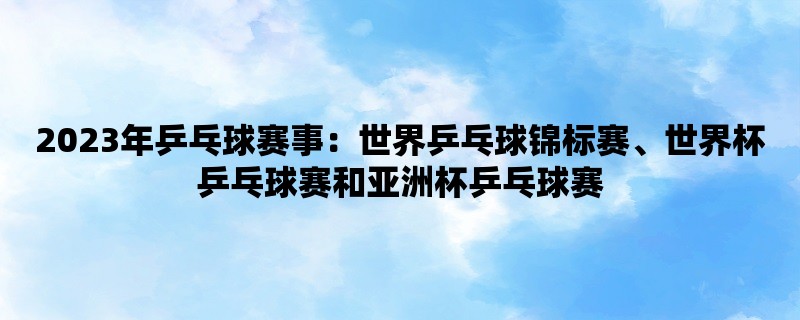 2023年乒乓球赛事：世界乒乓球锦标赛、世界杯乒乓球赛和亚洲杯乒乓球赛