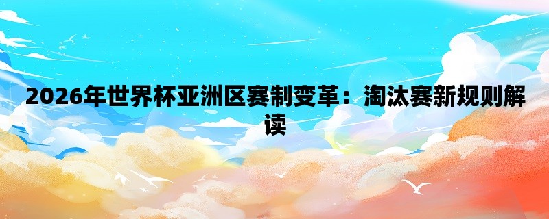 2026年世界杯亚洲区赛制变革：淘汰赛新规则解读