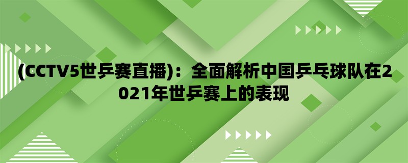 (CCTV5世乒赛直播)：全面解析中国乒乓球队在2021年世乒赛上的表现