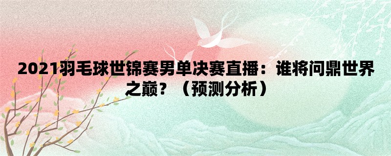 2021羽毛球世锦赛男单决赛直播：谁将问鼎世界之巅？（预测分析）