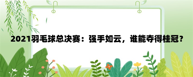 2021羽毛球总决赛：强手如云，谁能夺得桂冠？