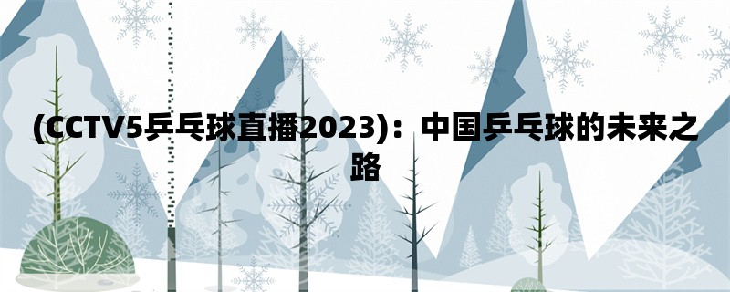 (CCTV5乒乓球直播2023)：中国乒乓球的未来之路