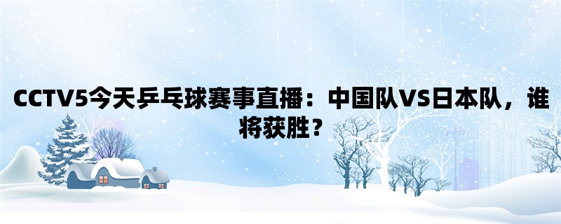 CCTV5今天乒乓球赛事直播：中国队VS日本队，谁将获胜？