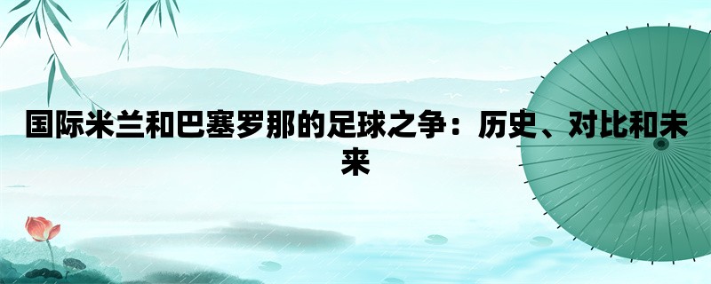 国际米兰和巴塞罗那的足球之争：历史、对比和未来