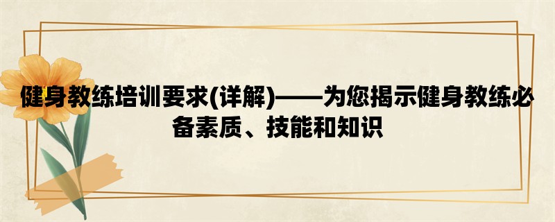 健身教练培训要求(详解)，为您揭示健身教练必备素质、技能和知识