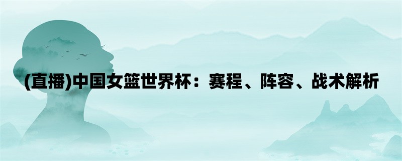 (直播)中国女篮世界杯：赛程、阵容、战术解析