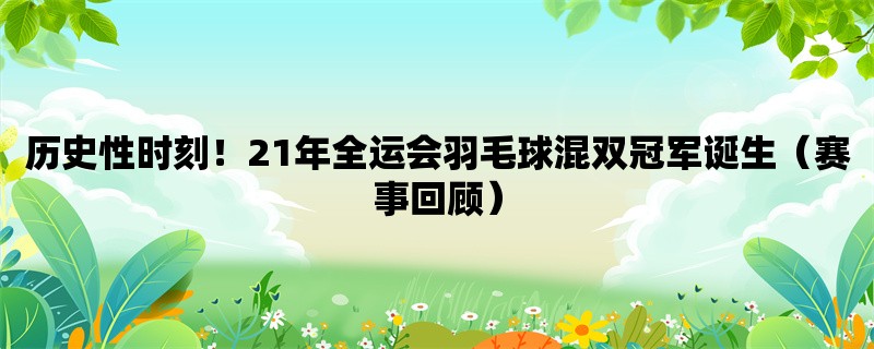 历史性时刻！21年全运会羽毛球混双冠军诞生（赛事回顾）