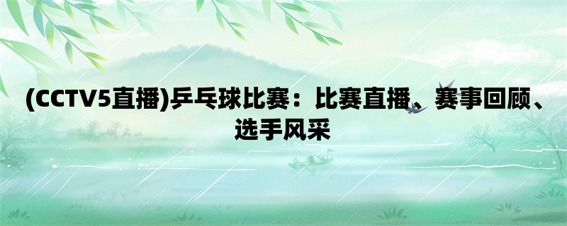 (CCTV5直播)乒乓球比赛：比赛直播、赛事回顾、选手风采