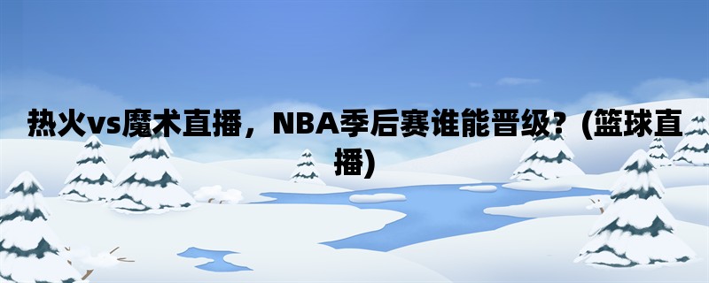 热火vs魔术直播，NBA季后赛谁能晋级？(篮球直播)