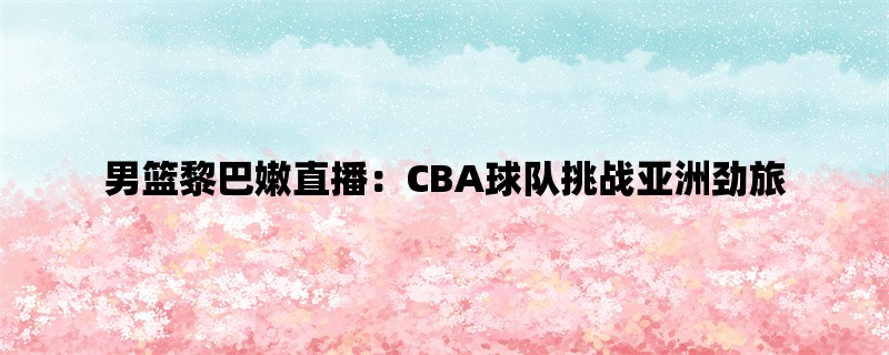 男篮黎巴嫩直播：CBA球队