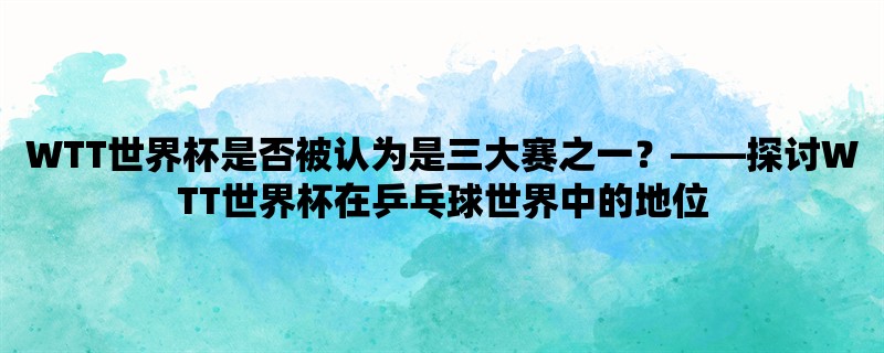 WTT世界杯是否被认为是三大赛之一，探讨WTT世界杯在乒乓球世界中的地位