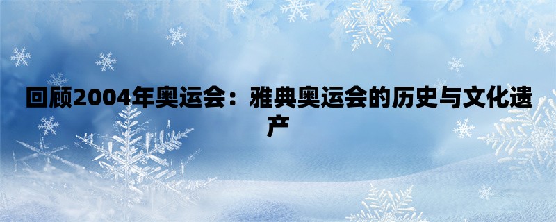 回顾2004年奥运会：雅典奥运会的历史与文化遗产