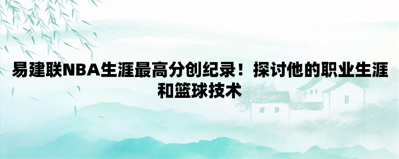 易建联NBA生涯最高分创纪录！探讨他的职业生涯和篮球技术