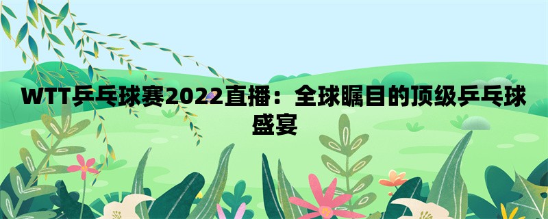 WTT乒乓球赛2022直播：全球瞩目的顶级乒乓球盛宴