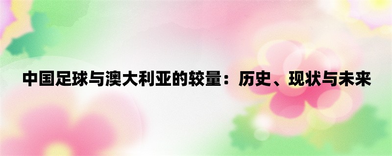 中国足球与澳大利亚的较量：历史、现状与未来