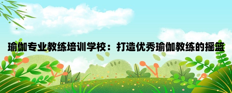 瑜伽专业教练培训学校：打造优秀瑜伽教练的摇篮